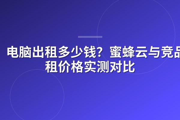 电脑出租多少钱?蜜蜂云与竞品时租价格实测对比