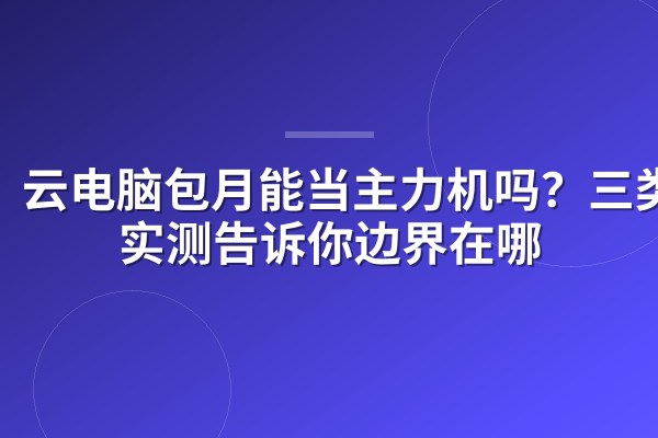 云电脑包月能当主力机吗?三类人实测告诉你边界在哪