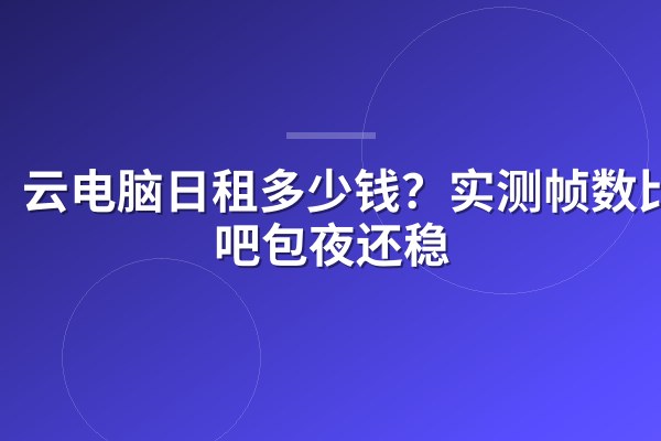 云电脑日租多少钱?实测帧数比网吧包夜还稳
