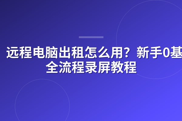 远程电脑出租怎么用?新手0基础全流程录屏教程